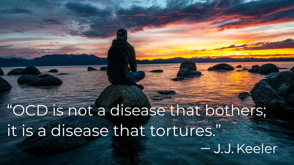 “OCD is not a disease that bothers; it is a disease that tortures.” J.J. Keeler