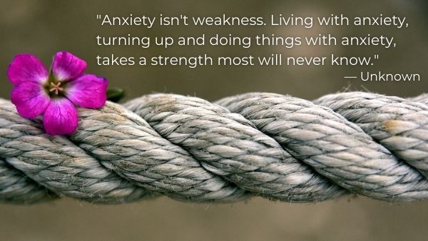 82.	“Anxiety isn't weakness. Living with anxiety, turning up and doing things with anxiety, takes a strength most will never know.” — Unknown