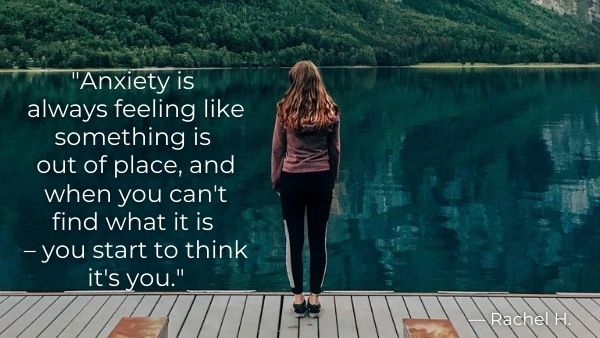 "Anxiety is always feeling like something is out of place, and when you can't find what it is – you start to think it's you.” — Rachel H.