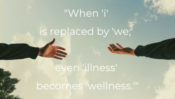 An image of two hands reaching towards each other with quote: 16.	“When ‘i’ is replaced by ‘we;’ even ‘illness’ becomes ‘wellness.’”