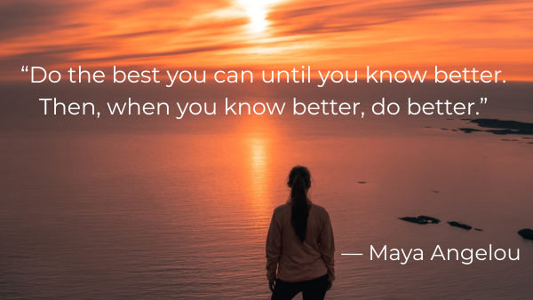 “Do the best you can until you know better. Then, when you know better, do better.” — Maya Angelou