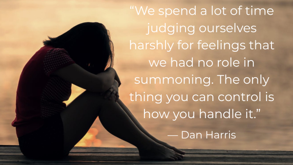 “We spend a lot of time judging ourselves harshly for feelings that we had no role in summoning. The only thing you can control is how you handle it.” — Dan Harris