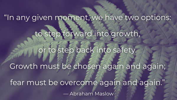 “In any given moment, we have two options: to step forward into growth, or to step back into safety. Growth must be chosen again and again; fear must be overcome again and again.” ― Abraham Maslow